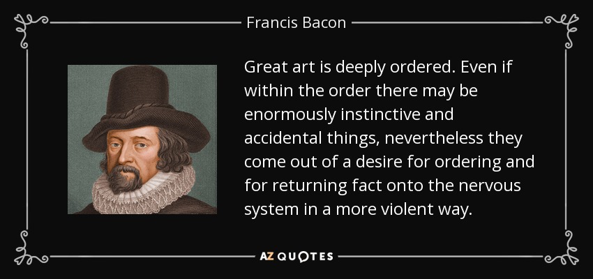Great art is deeply ordered. Even if within the order there may be enormously instinctive and accidental things, nevertheless they come out of a desire for ordering and for returning fact onto the nervous system in a more violent way. - Francis Bacon