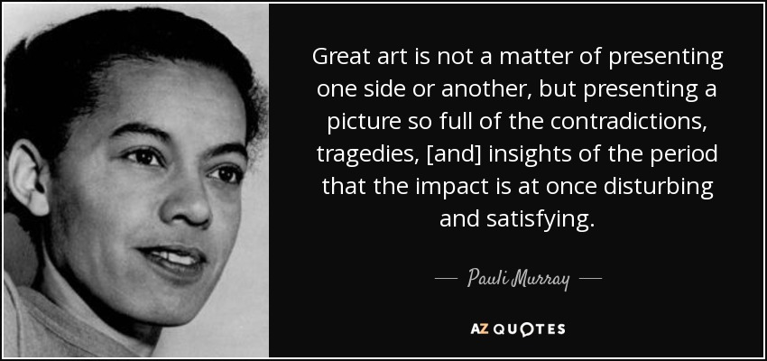 Great art is not a matter of presenting one side or another, but presenting a picture so full of the contradictions, tragedies, [and] insights of the period that the impact is at once disturbing and satisfying. - Pauli Murray