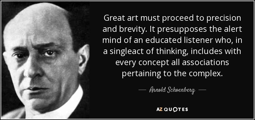 Great art must proceed to precision and brevity. It presupposes the alert mind of an educated listener who, in a singleact of thinking, includes with every concept all associations pertaining to the complex. - Arnold Schoenberg