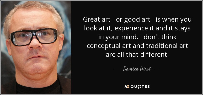 Great art - or good art - is when you look at it, experience it and it stays in your mind. I don't think conceptual art and traditional art are all that different. - Damien Hirst