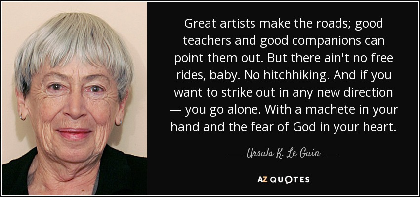 Great artists make the roads; good teachers and good companions can point them out. But there ain't no free rides, baby. No hitchhiking. And if you want to strike out in any new direction — you go alone. With a machete in your hand and the fear of God in your heart. - Ursula K. Le Guin