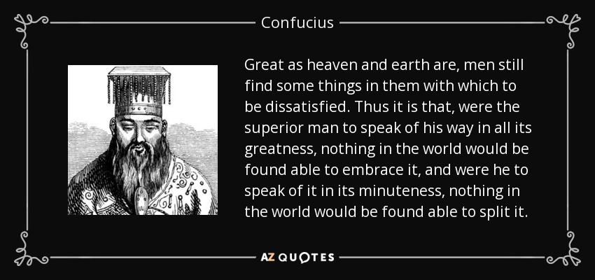 Great as heaven and earth are, men still find some things in them with which to be dissatisfied. Thus it is that, were the superior man to speak of his way in all its greatness, nothing in the world would be found able to embrace it, and were he to speak of it in its minuteness, nothing in the world would be found able to split it. - Confucius