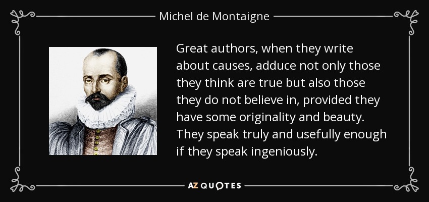 Great authors, when they write about causes, adduce not only those they think are true but also those they do not believe in, provided they have some originality and beauty. They speak truly and usefully enough if they speak ingeniously. - Michel de Montaigne
