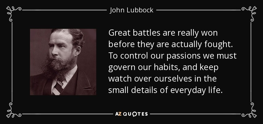 Great battles are really won before they are actually fought. To control our passions we must govern our habits, and keep watch over ourselves in the small details of everyday life. - John Lubbock