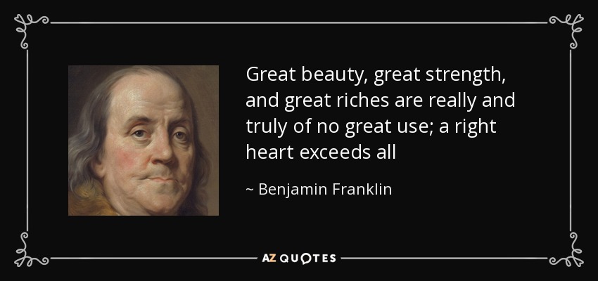 Great beauty, great strength, and great riches are really and truly of no great use; a right heart exceeds all - Benjamin Franklin