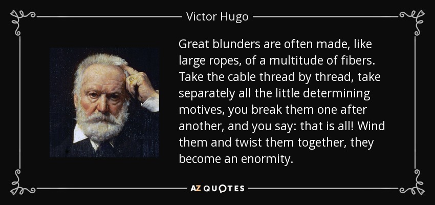 Great blunders are often made, like large ropes, of a multitude of fibers. Take the cable thread by thread, take separately all the little determining motives, you break them one after another, and you say: that is all! Wind them and twist them together, they become an enormity. - Victor Hugo