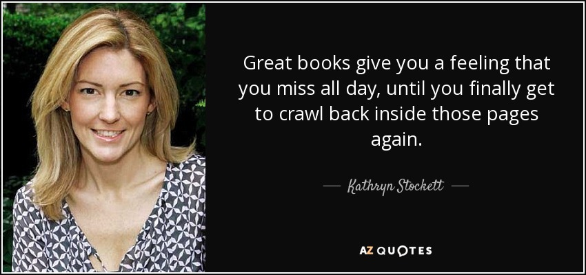 Great books give you a feeling that you miss all day, until you finally get to crawl back inside those pages again. - Kathryn Stockett