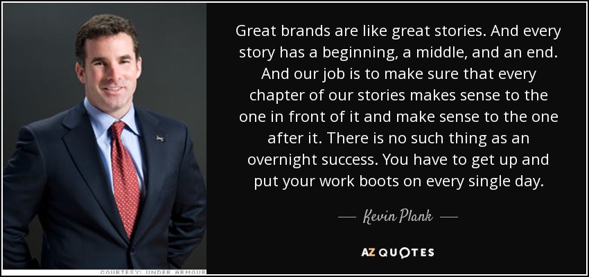 Great brands are like great stories. And every story has a beginning, a middle, and an end. And our job is to make sure that every chapter of our stories makes sense to the one in front of it and make sense to the one after it. There is no such thing as an overnight success. You have to get up and put your work boots on every single day. - Kevin Plank