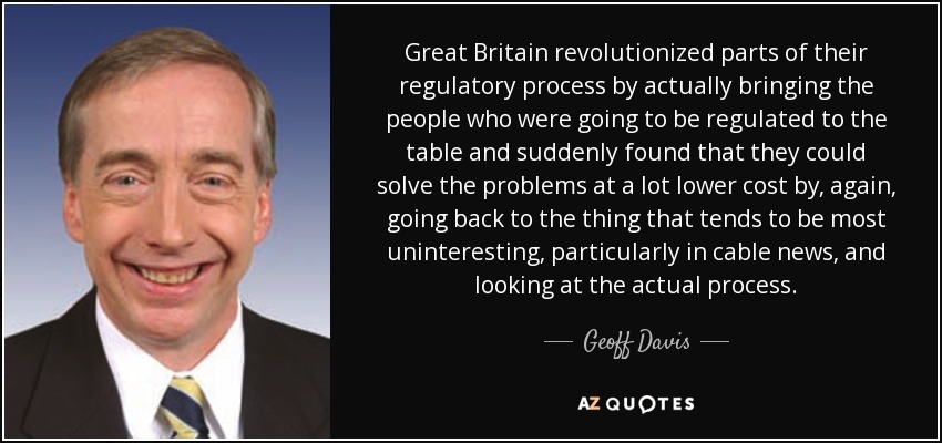 Great Britain revolutionized parts of their regulatory process by actually bringing the people who were going to be regulated to the table and suddenly found that they could solve the problems at a lot lower cost by, again, going back to the thing that tends to be most uninteresting, particularly in cable news, and looking at the actual process. - Geoff Davis