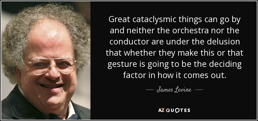Great cataclysmic things can go by and neither the orchestra nor the conductor are under the delusion that whether they make this or that gesture is going to be the deciding factor in how it comes out. - James Levine