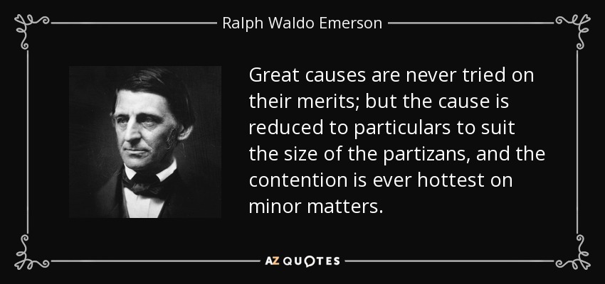 Great causes are never tried on their merits; but the cause is reduced to particulars to suit the size of the partizans, and the contention is ever hottest on minor matters. - Ralph Waldo Emerson