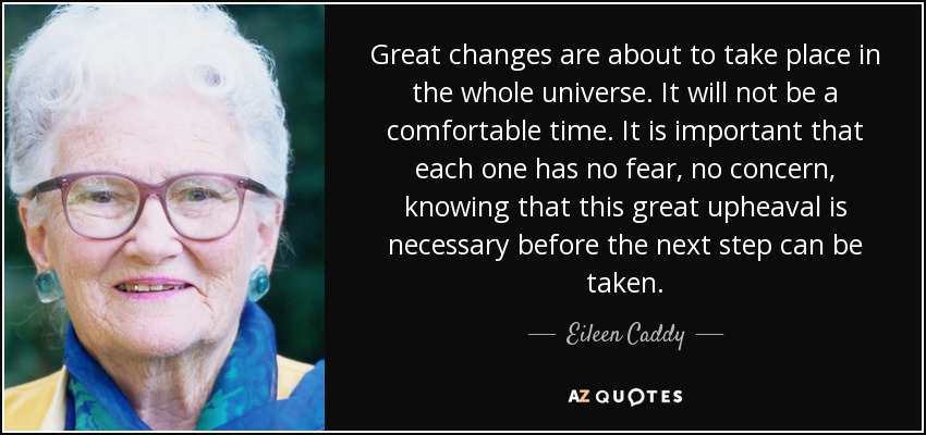 Great changes are about to take place in the whole universe. It will not be a comfortable time. It is important that each one has no fear, no concern, knowing that this great upheaval is necessary before the next step can be taken. - Eileen Caddy