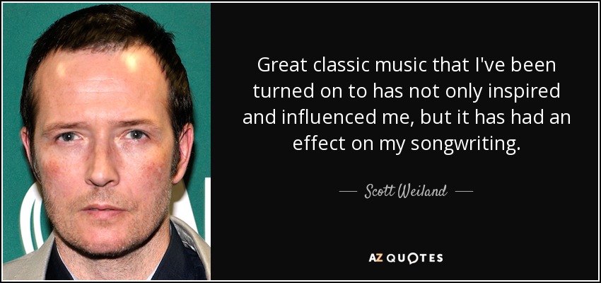 Great classic music that I've been turned on to has not only inspired and influenced me, but it has had an effect on my songwriting. - Scott Weiland