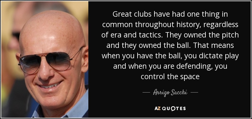 Great clubs have had one thing in common throughout history, regardless of era and tactics. They owned the pitch and they owned the ball. That means when you have the ball, you dictate play and when you are defending, you control the space - Arrigo Sacchi