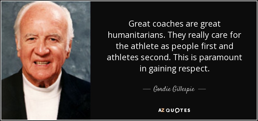 Great coaches are great humanitarians. They really care for the athlete as people first and athletes second. This is paramount in gaining respect. - Gordie Gillespie