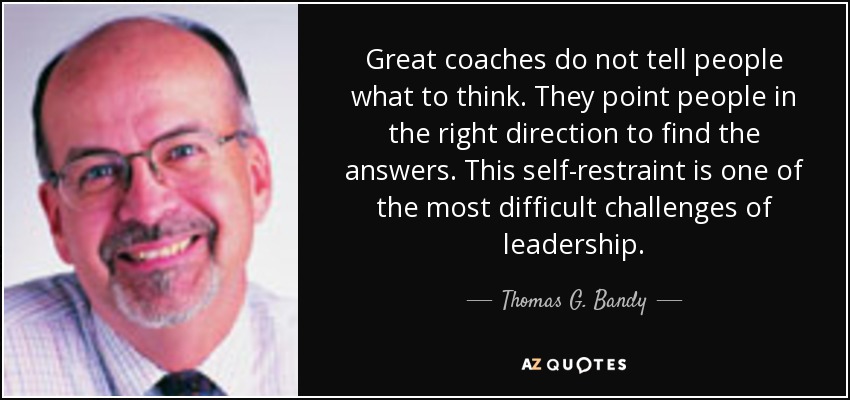 Great coaches do not tell people what to think. They point people in the right direction to find the answers. This self-restraint is one of the most difficult challenges of leadership. - Thomas G. Bandy