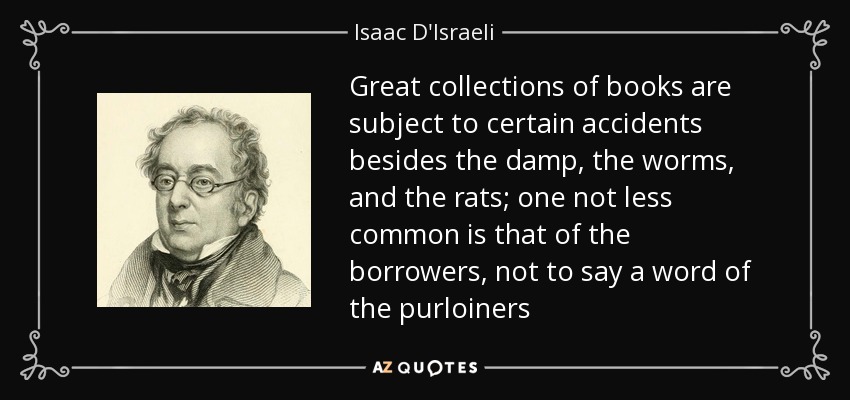 Great collections of books are subject to certain accidents besides the damp, the worms, and the rats; one not less common is that of the borrowers, not to say a word of the purloiners - Isaac D'Israeli