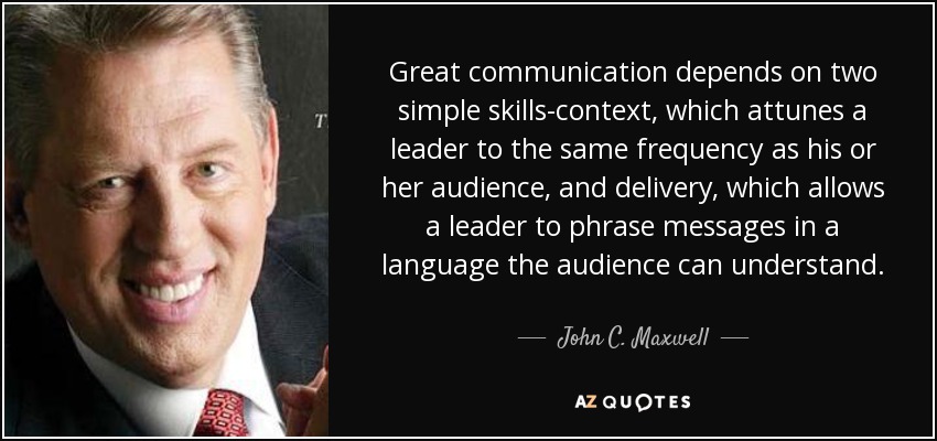 Great communication depends on two simple skills-context, which attunes a leader to the same frequency as his or her audience, and delivery, which allows a leader to phrase messages in a language the audience can understand. - John C. Maxwell