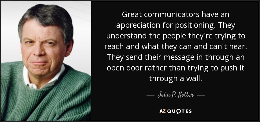 Great communicators have an appreciation for positioning. They understand the people they're trying to reach and what they can and can't hear. They send their message in through an open door rather than trying to push it through a wall. - John P. Kotter