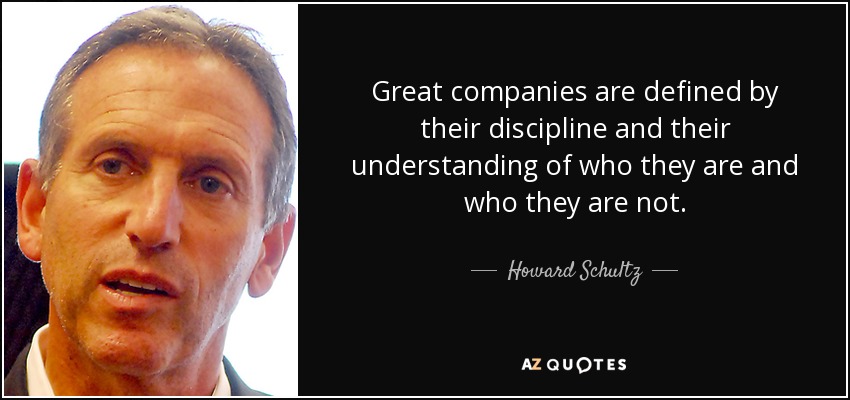 Great companies are defined by their discipline and their understanding of who they are and who they are not. - Howard Schultz