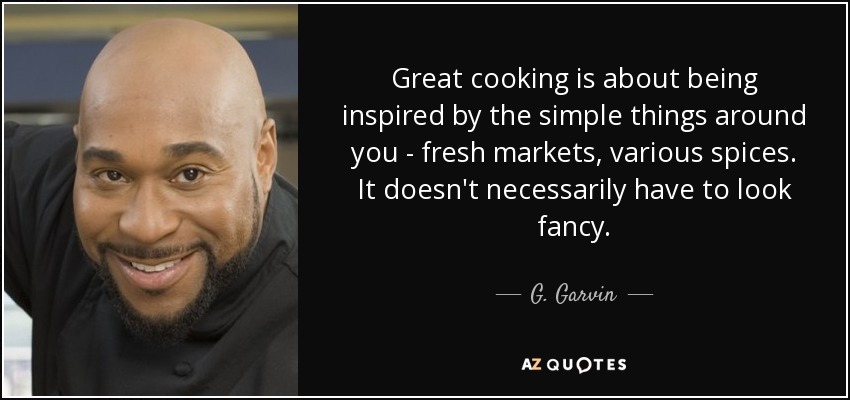 Great cooking is about being inspired by the simple things around you - fresh markets, various spices. It doesn't necessarily have to look fancy. - G. Garvin