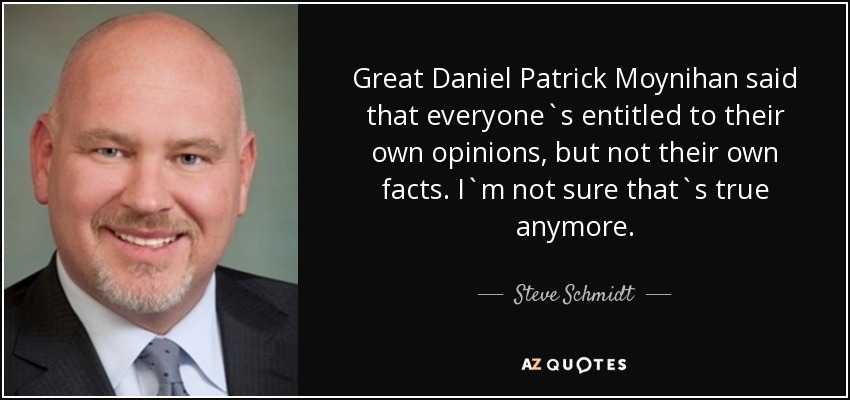 Great Daniel Patrick Moynihan said that everyone`s entitled to their own opinions, but not their own facts. I`m not sure that`s true anymore. - Steve Schmidt