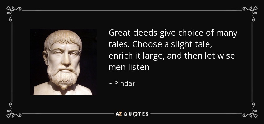 Great deeds give choice of many tales. Choose a slight tale, enrich it large, and then let wise men listen - Pindar