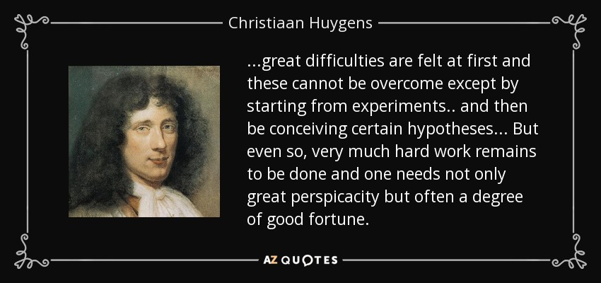 ...great difficulties are felt at first and these cannot be overcome except by starting from experiments .. and then be conceiving certain hypotheses ... But even so, very much hard work remains to be done and one needs not only great perspicacity but often a degree of good fortune. - Christiaan Huygens