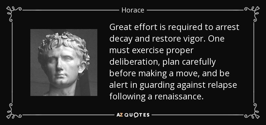 Great effort is required to arrest decay and restore vigor. One must exercise proper deliberation, plan carefully before making a move, and be alert in guarding against relapse following a renaissance. - Horace