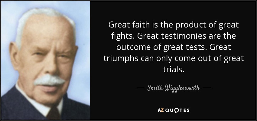 Great faith is the product of great fights. Great testimonies are the outcome of great tests. Great triumphs can only come out of great trials. - Smith Wigglesworth