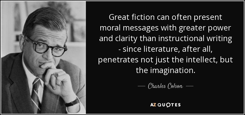 Great fiction can often present moral messages with greater power and clarity than instructional writing - since literature, after all, penetrates not just the intellect, but the imagination. - Charles Colson