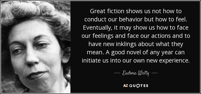 Great fiction shows us not how to conduct our behavior but how to feel. Eventually, it may show us how to face our feelings and face our actions and to have new inklings about what they mean. A good novel of any year can initiate us into our own new experience. - Eudora Welty