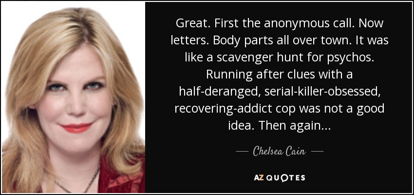 Great. First the anonymous call. Now letters. Body parts all over town. It was like a scavenger hunt for psychos. Running after clues with a half-deranged, serial-killer-obsessed, recovering-addict cop was not a good idea. Then again... - Chelsea Cain