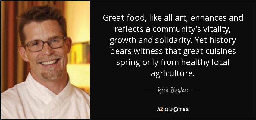 Great food, like all art, enhances and reflects a community’s vitality, growth and solidarity. Yet history bears witness that great cuisines spring only from healthy local agriculture. - Rick Bayless