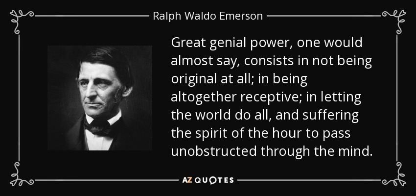Great genial power, one would almost say, consists in not being original at all; in being altogether receptive; in letting the world do all, and suffering the spirit of the hour to pass unobstructed through the mind. - Ralph Waldo Emerson