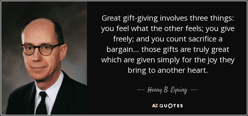 Great gift-giving involves three things: you feel what the other feels; you give freely; and you count sacrifice a bargain… those gifts are truly great which are given simply for the joy they bring to another heart. - Henry B. Eyring