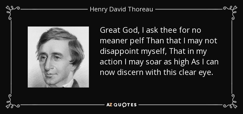 Great God, I ask thee for no meaner pelf Than that I may not disappoint myself, That in my action I may soar as high As I can now discern with this clear eye. - Henry David Thoreau