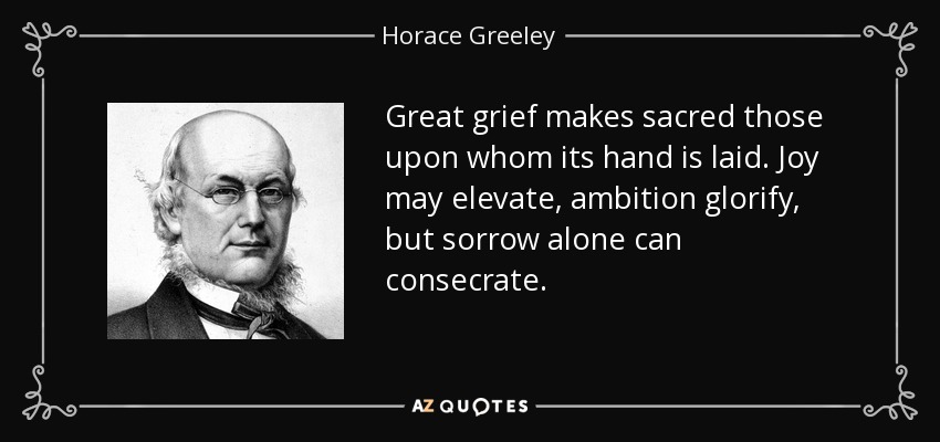 Great grief makes sacred those upon whom its hand is laid. Joy may elevate, ambition glorify, but sorrow alone can consecrate. - Horace Greeley