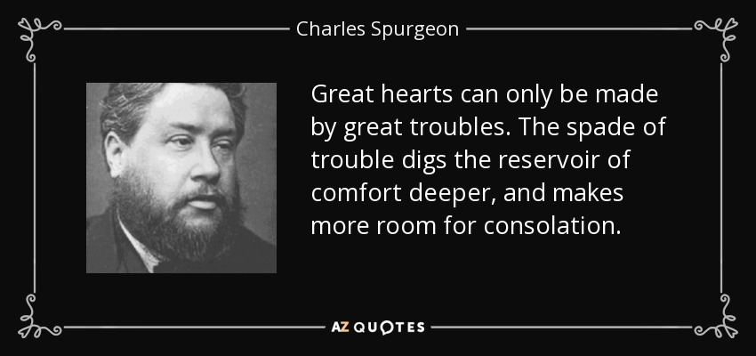 Great hearts can only be made by great troubles. The spade of trouble digs the reservoir of comfort deeper, and makes more room for consolation. - Charles Spurgeon