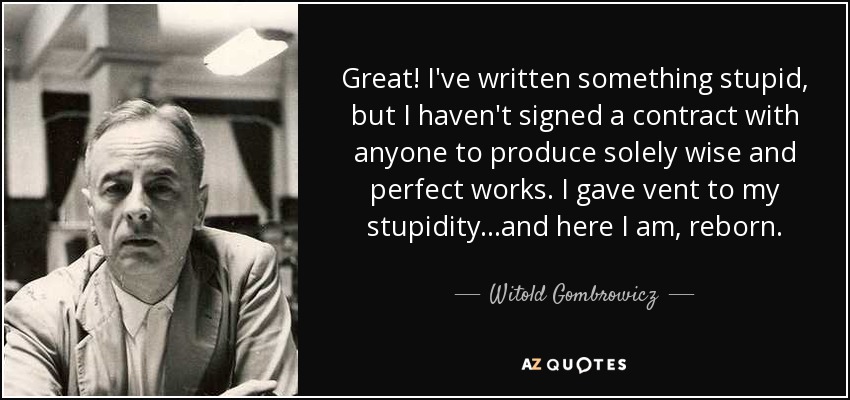 Great! I've written something stupid, but I haven't signed a contract with anyone to produce solely wise and perfect works. I gave vent to my stupidity...and here I am, reborn. - Witold Gombrowicz