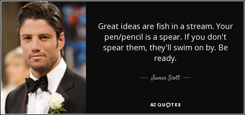 Great ideas are fish in a stream. Your pen/pencil is a spear. If you don't spear them, they'll swim on by. Be ready. - James Scott