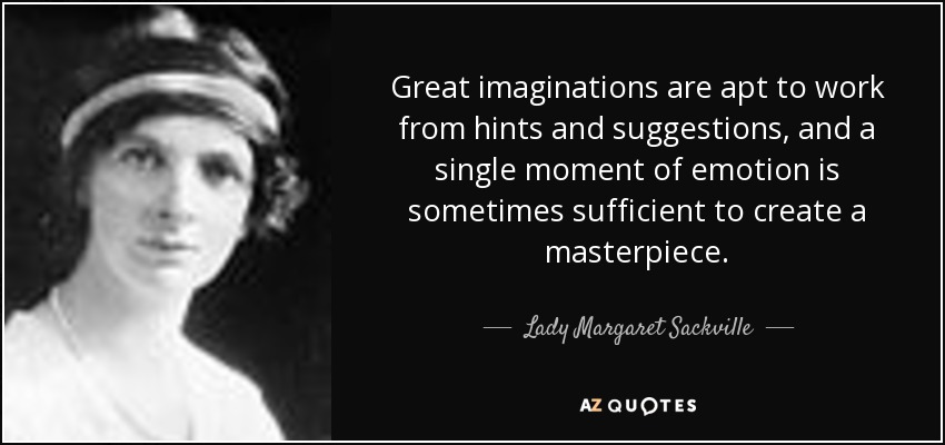 Great imaginations are apt to work from hints and suggestions, and a single moment of emotion is sometimes sufficient to create a masterpiece. - Lady Margaret Sackville