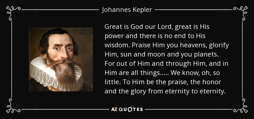 Great is God our Lord, great is His power and there is no end to His wisdom. Praise Him you heavens, glorify Him, sun and moon and you planets. For out of Him and through Him, and in Him are all things..... We know, oh, so little. To Him be the praise, the honor and the glory from eternity to eternity. - Johannes Kepler