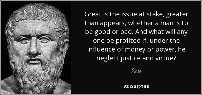 Great is the issue at stake, greater than appears, whether a man is to be good or bad. And what will any one be profited if, under the influence of money or power, he neglect justice and virtue? - Plato