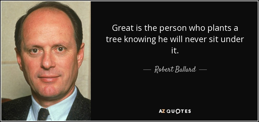 Great is the person who plants a tree knowing he will never sit under it. - Robert Ballard
