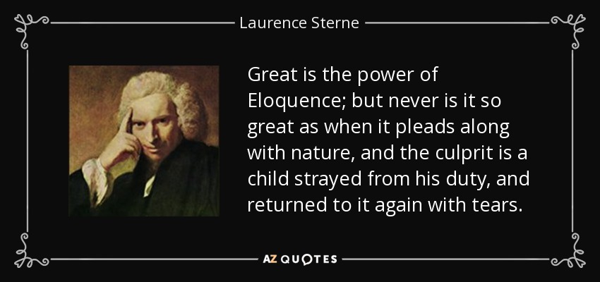 Great is the power of Eloquence; but never is it so great as when it pleads along with nature, and the culprit is a child strayed from his duty, and returned to it again with tears. - Laurence Sterne