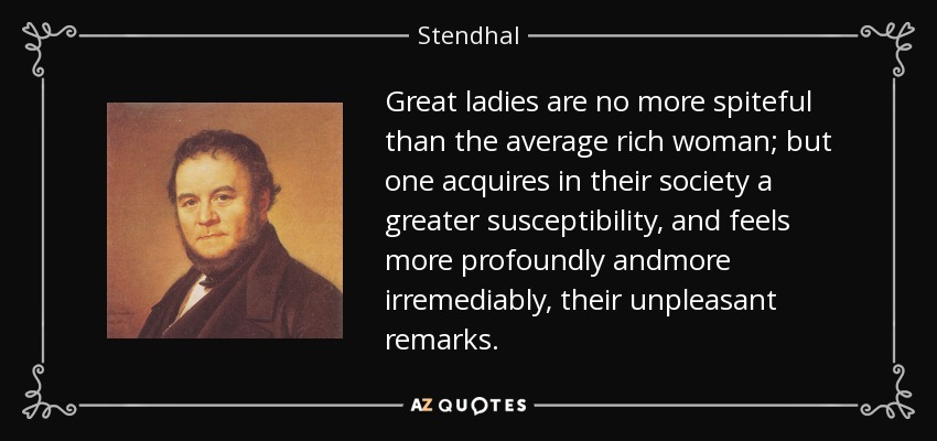 Great ladies are no more spiteful than the average rich woman; but one acquires in their society a greater susceptibility, and feels more profoundly andmore irremediably, their unpleasant remarks. - Stendhal
