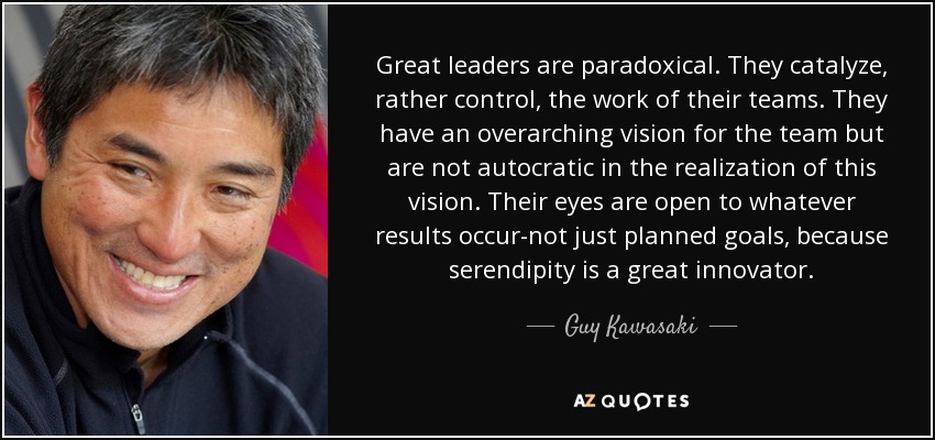 Great leaders are paradoxical. They catalyze, rather control, the work of their teams. They have an overarching vision for the team but are not autocratic in the realization of this vision. Their eyes are open to whatever results occur-not just planned goals, because serendipity is a great innovator. - Guy Kawasaki