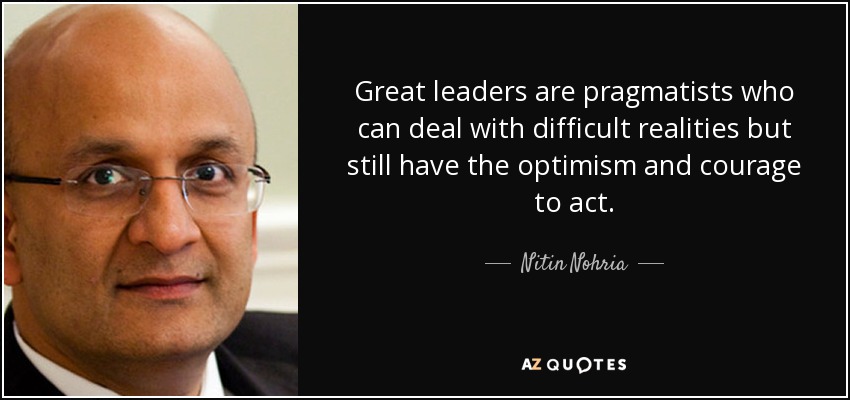 Great leaders are pragmatists who can deal with difficult realities but still have the optimism and courage to act. - Nitin Nohria