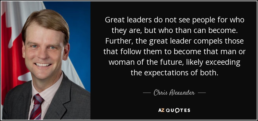 Great leaders do not see people for who they are, but who than can become. Further, the great leader compels those that follow them to become that man or woman of the future, likely exceeding the expectations of both. - Chris Alexander